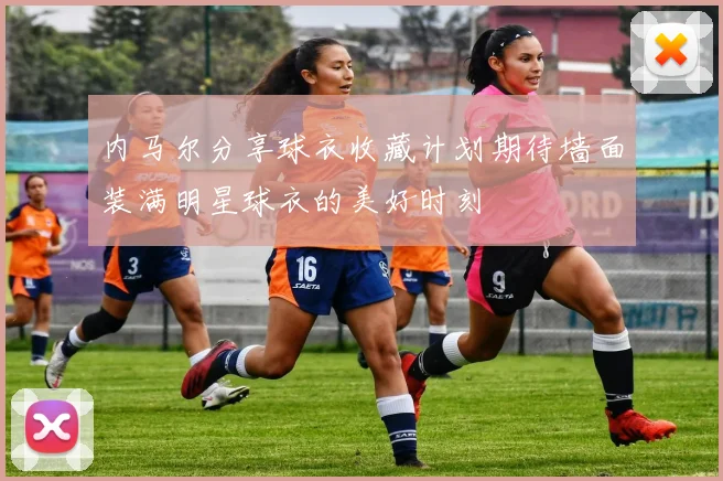 内马尔分享球衣收藏计划期待墙面装满明星球衣的美好时刻