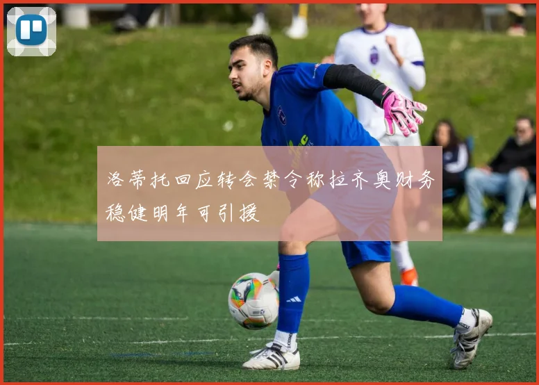 洛蒂托回应转会禁令称拉齐奥财务稳健明年可引援