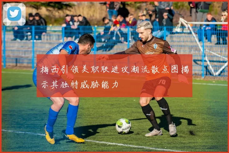 梅西引领美职联进攻潮流散点图揭示其独特威胁能力