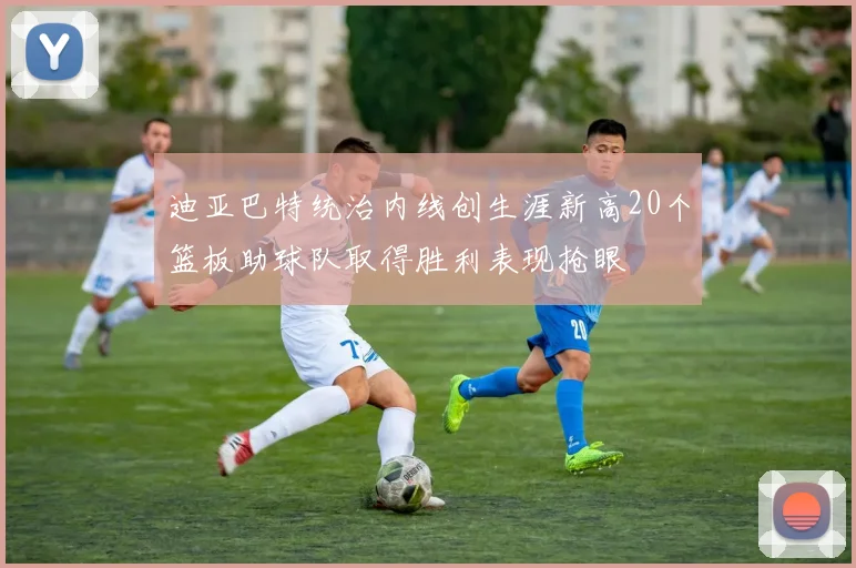 迪亚巴特统治内线创生涯新高20个篮板助球队取得胜利表现抢眼
