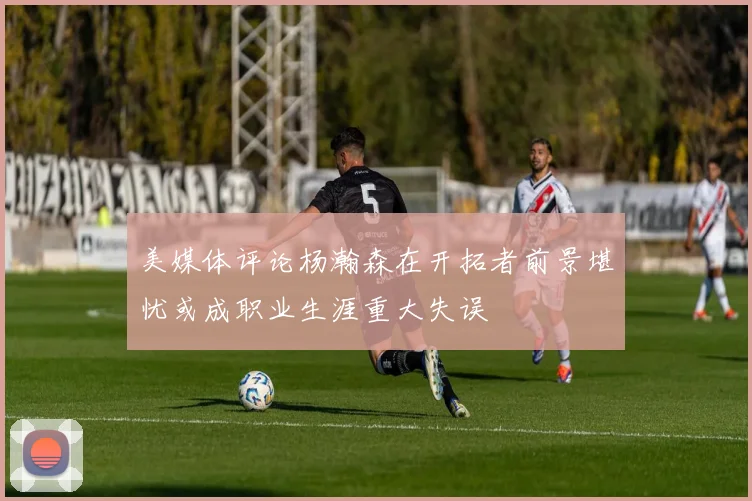 美媒体评论杨瀚森在开拓者前景堪忧或成职业生涯重大失误