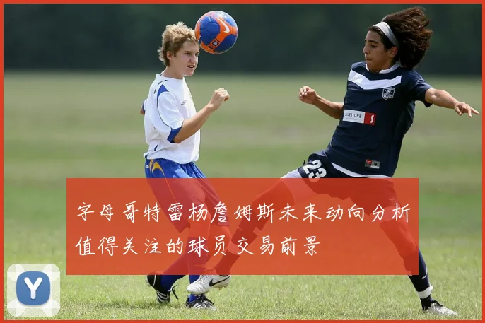 字母哥特雷杨詹姆斯未来动向分析值得关注的球员交易前景
