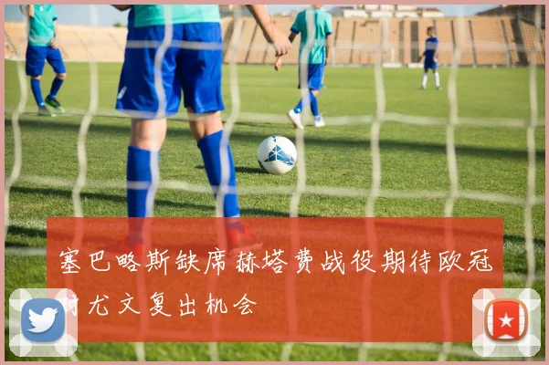 塞巴略斯缺席赫塔费战役期待欧冠对尤文复出机会