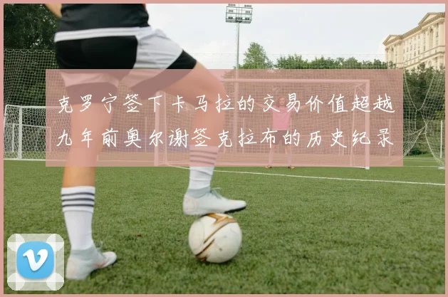 克罗宁签下卡马拉的交易价值超越九年前奥尔谢签克拉布的历史纪录