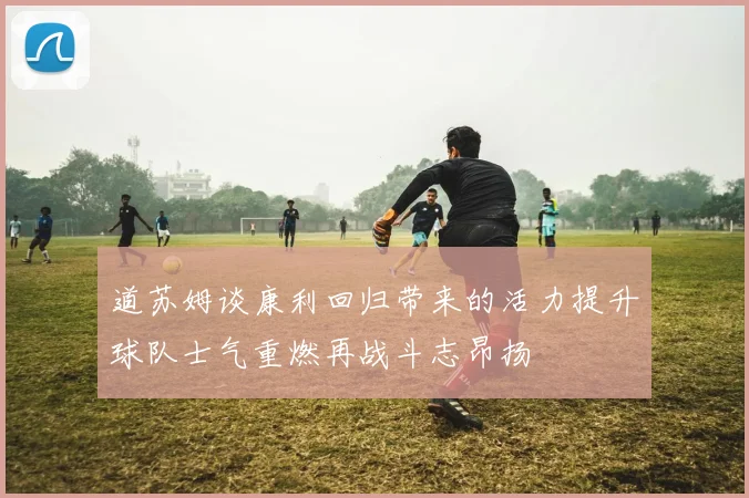 道苏姆谈康利回归带来的活力提升球队士气重燃再战斗志昂扬