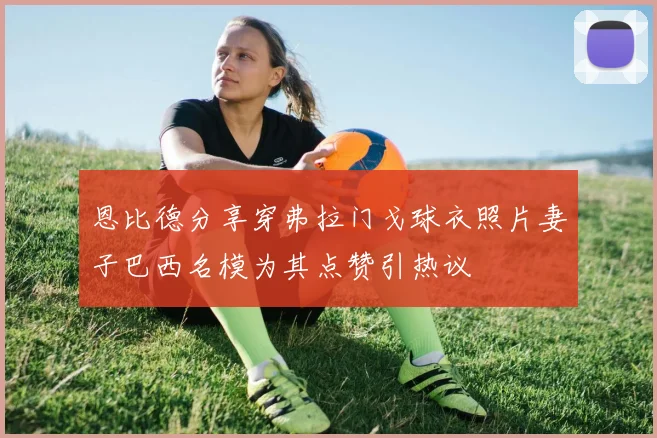 恩比德分享穿弗拉门戈球衣照片妻子巴西名模为其点赞引热议
