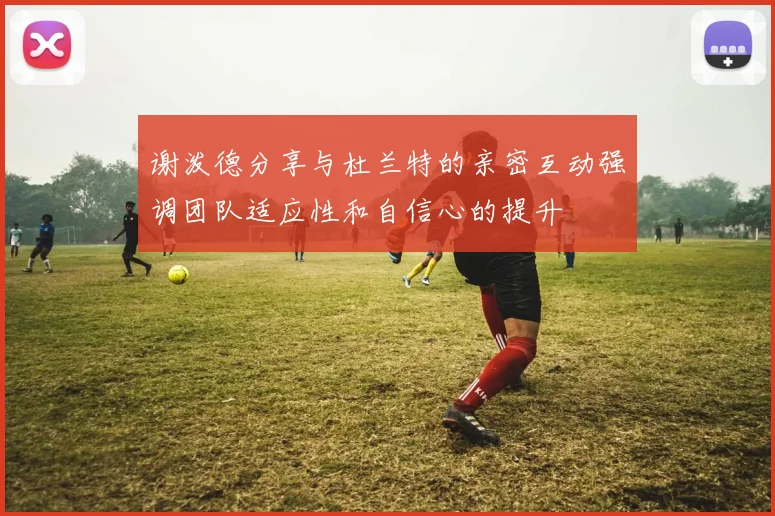 谢泼德分享与杜兰特的亲密互动强调团队适应性和自信心的提升