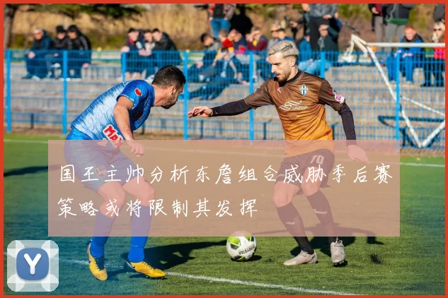 国王主帅分析东詹组合威胁季后赛策略或将限制其发挥