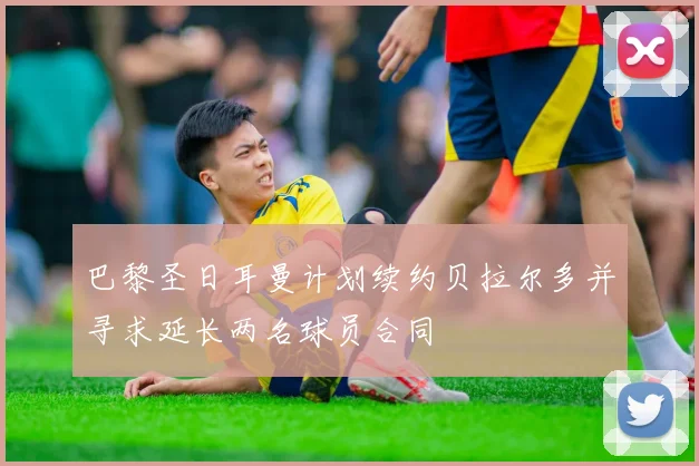 巴黎圣日耳曼计划续约贝拉尔多并寻求延长两名球员合同