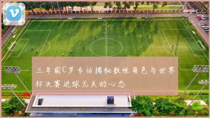三年前C罗专访揭秘教练角色与世界杯决赛进球无关的心态