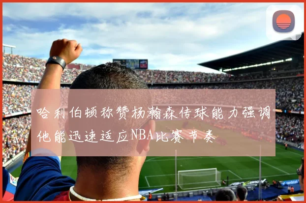 哈利伯顿称赞杨瀚森传球能力强调他能迅速适应NBA比赛节奏