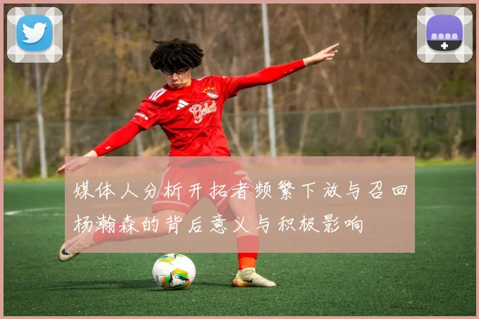 媒体人分析开拓者频繁下放与召回杨瀚森的背后意义与积极影响