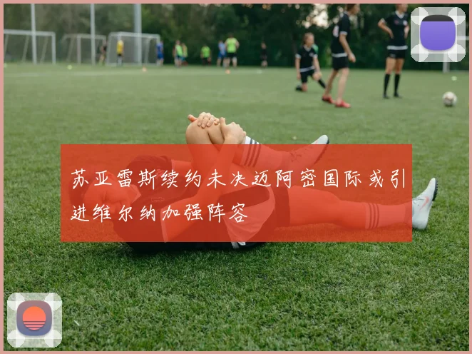 苏亚雷斯续约未决迈阿密国际或引进维尔纳加强阵容