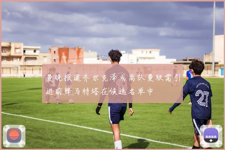 曼晚报道齐尔克泽或离队曼联需引进前锋马特塔在候选名单中