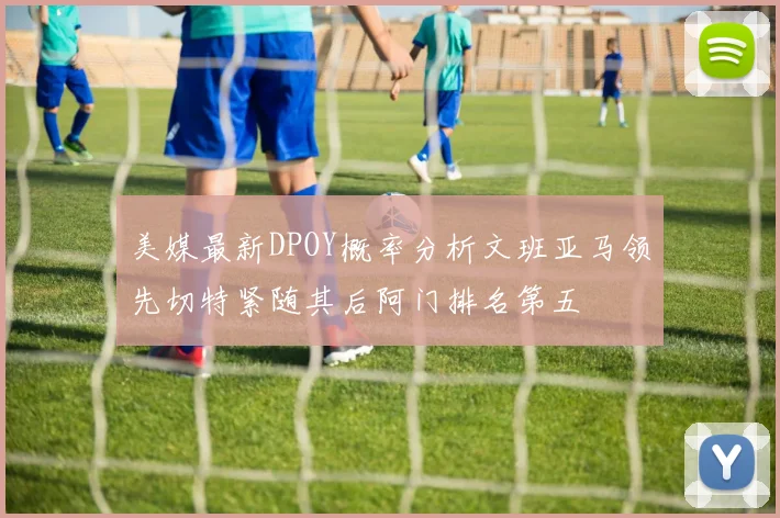 美媒最新DPOY概率分析文班亚马领先切特紧随其后阿门排名第五