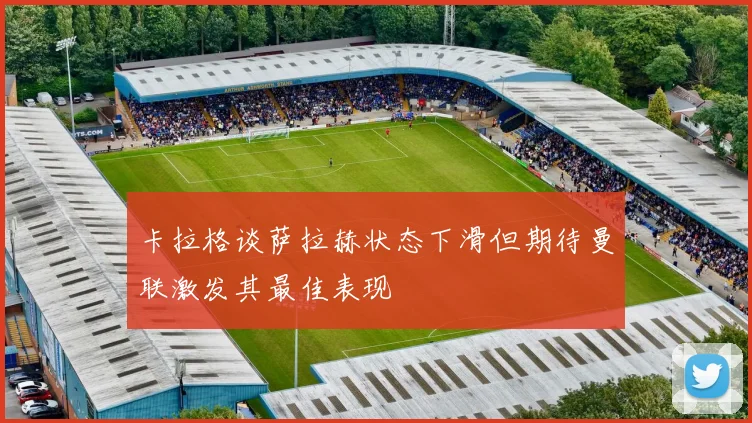 卡拉格谈萨拉赫状态下滑但期待曼联激发其最佳表现