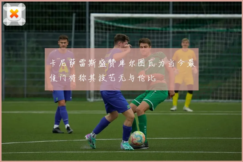 卡尼萨雷斯盛赞库尔图瓦为当今最佳门将称其技艺无与伦比