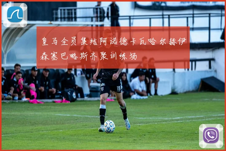 皇马全员集结阿诺德卡瓦哈尔赫伊森塞巴略斯齐聚训练场