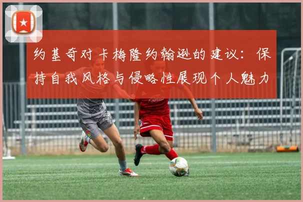 约基奇对卡梅隆约翰逊的建议:保持自我风格与侵略性展现个人魅力
